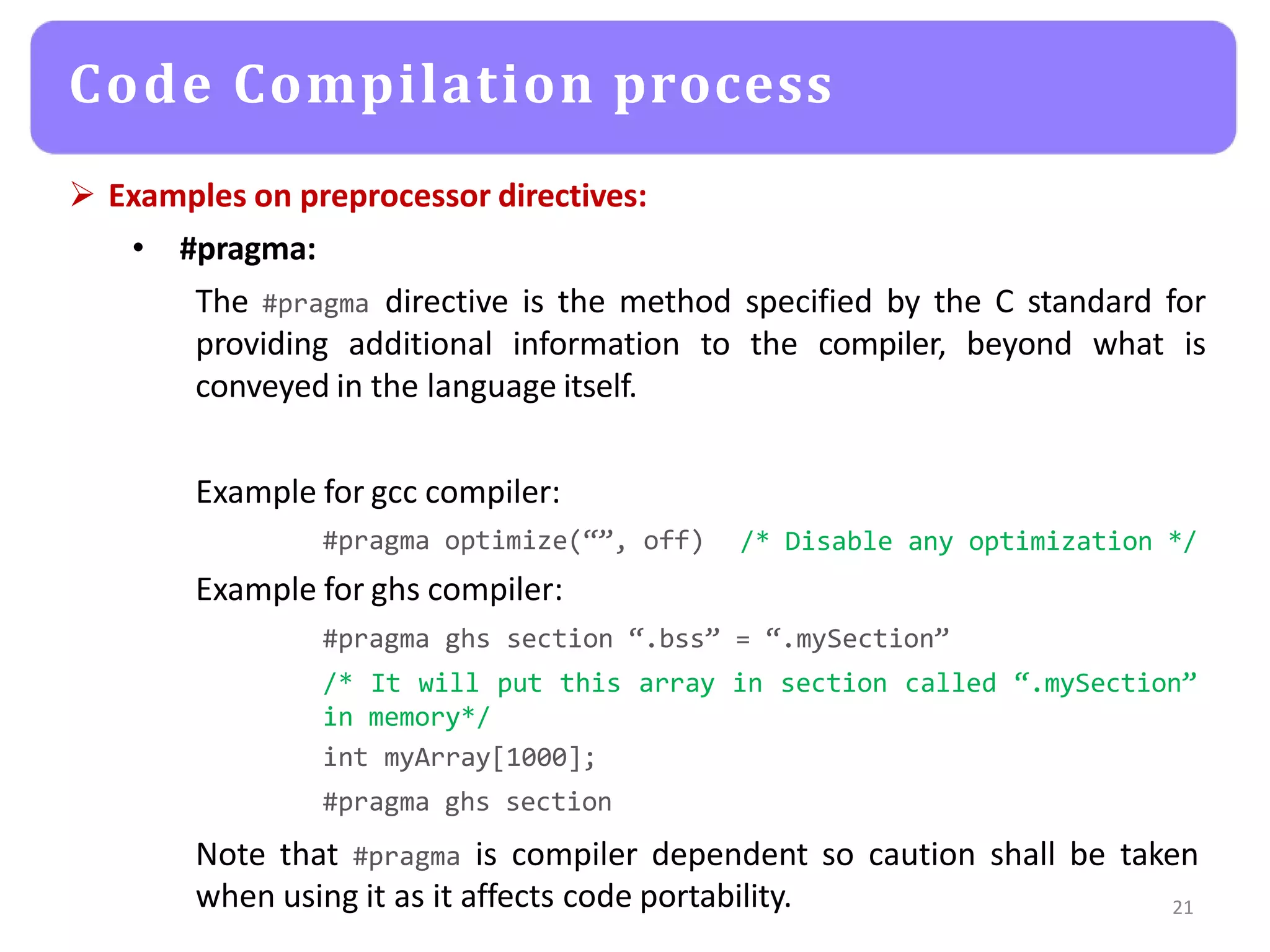  Examples on preprocessor directives:
• #pragma:
The #pragma directive is the method specified by the C standard for
providing additional information to the compiler, beyond what is
conveyed in the language itself.
Example for gcc compiler:
#pragma optimize(“”, off)
Example for ghs compiler:
/* Disable any optimization */
#pragma ghs section “.bss” = “.mySection”
/* It will put this array in section called “.mySection”
in memory*/
int myArray[1000];
#pragma ghs section
Note that #pragma is compiler dependent so caution shall be taken
when using it as it affects code portability. 21
Code Compilation process
 