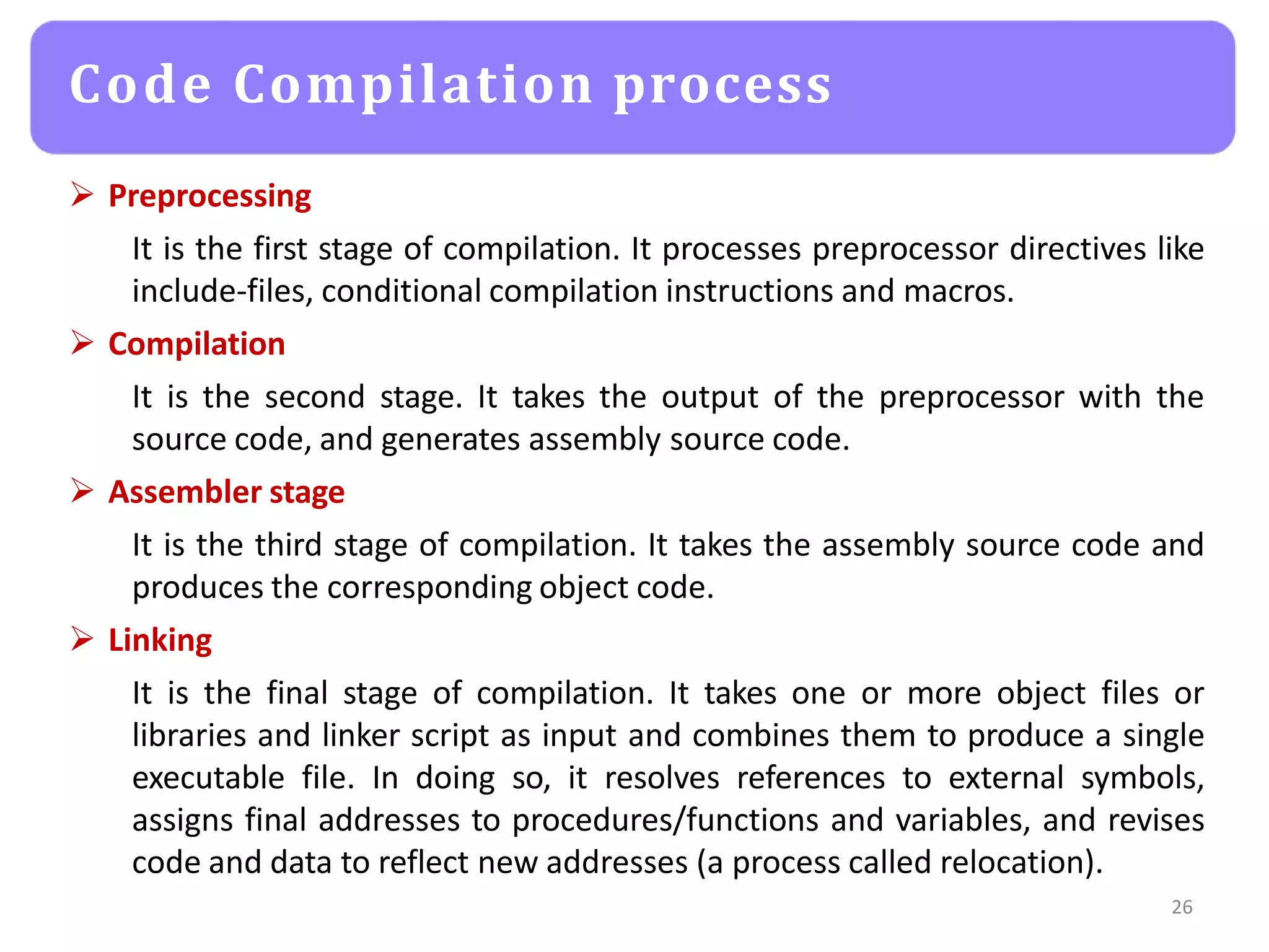  Preprocessing
It is the first stage of compilation. It processes preprocessor directives like
include-files, conditional compilation instructions and macros.
 Compilation
It is the second stage. It takes the output of the preprocessor with the
source code, and generates assembly source code.
 Assembler stage
It is the third stage of compilation. It takes the assembly source code and
produces the corresponding object code.
 Linking
It is the final stage of compilation. It takes one or more object files or
libraries and linker script as input and combines them to produce a single
executable file. In doing so, it resolves references to external symbols,
assigns final addresses to procedures/functions and variables, and revises
code and data to reflect new addresses (a process called relocation).
26
Code Compilation process
 