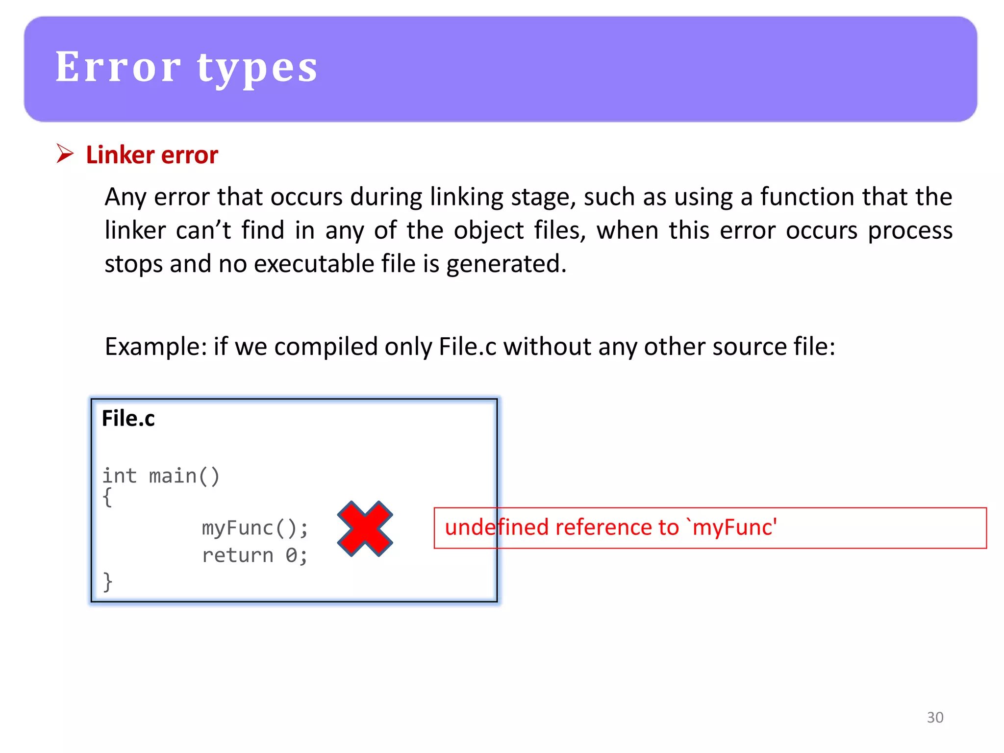  Linker error
Any error that occurs during linking stage, such as using a function that the
linker can’t find in any of the object files, when this error occurs process
stops and no executable file is generated.
Example: if we compiled only File.c without any other source file:
Error types
File.c
int main()
{
myFunc(); undefined reference to `myFunc'
}
return 0;
30
 