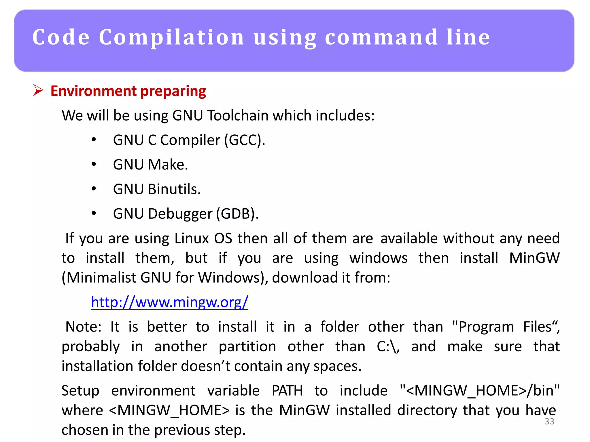  Environment preparing
We will be using GNU Toolchain which includes:
• GNU C Compiler (GCC).
• GNU Make.
• GNU Binutils.
• GNU Debugger (GDB).
If you are using Linux OS then all of them are available without any need
to install them, but if you are using windows then install MinGW
(Minimalist GNU for Windows), download it from:
http://www.mingw.org/
Note: It is better to install it in a folder other than "Program Files“,
probably in another partition other than C:, and make sure that
installation folder doesn’t contain any spaces.
Setup environment variable PATH to include "<MINGW_HOME>/bin"
where <MINGW_HOME> is the MinGW installed directory that you have
chosen in the previous step.
33
Code Compilation using command line
 