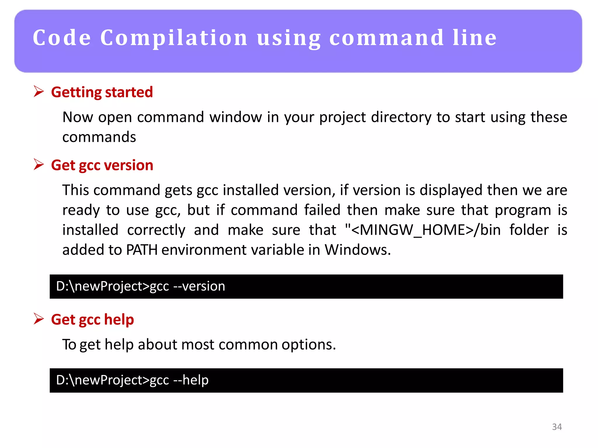  Getting started
Now open command window in your project directory to start using these
commands
 Get gcc version
This command gets gcc installed version, if version is displayed then we are
ready to use gcc, but if command failed then make sure that program is
installed correctly and make sure that "<MINGW_HOME>/bin folder is
added to PATH environment variable in Windows.
34
Code Compilation using command line
D:newProject>gcc --version
D:newProject>gcc --help
 Get gcc help
To get help about most common options.
 