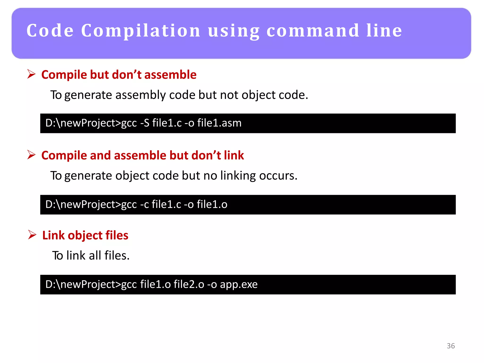 Code Compilation using command line
36
D:newProject>gcc -S file1.c -o file1.asm
 Compile but don’t assemble
To generate assembly code but not object code.
D:newProject>gcc -c file1.c -o file1.o
 Compile and assemble but don’t link
To generate object code but no linking occurs.
D:newProject>gcc file1.o file2.o -o app.exe
 Link object files
To link all files.
 