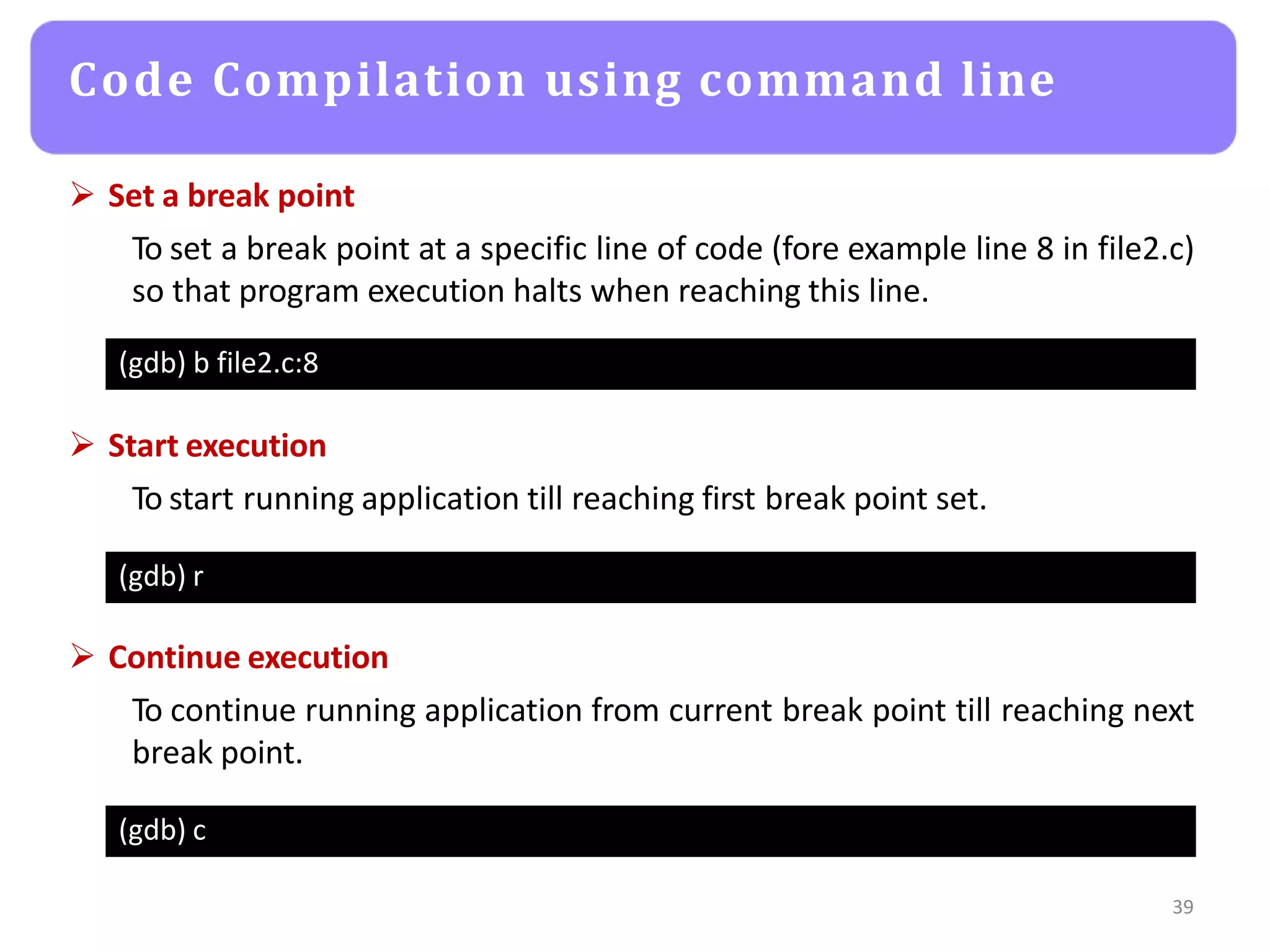 Code Compilation using command line
39
(gdb) b file2.c:8
 Set a break point
To set a break point at a specific line of code (fore example line 8 in file2.c)
so that program execution halts when reaching this line.
(gdb) r
 Start execution
To start running application till reaching first break point set.
(gdb) c
 Continue execution
To continue running application from current break point till reaching next
break point.
 