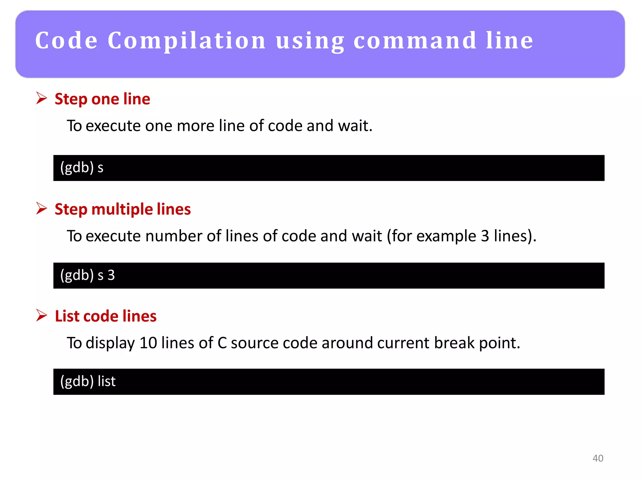 Code Compilation using command line
40
(gdb) s
 Step one line
To execute one more line of code and wait.
(gdb) s 3
 Step multiple lines
To execute number of lines of code and wait (for example 3 lines).
(gdb) list
 List code lines
To display 10 lines of C source code around current break point.
 