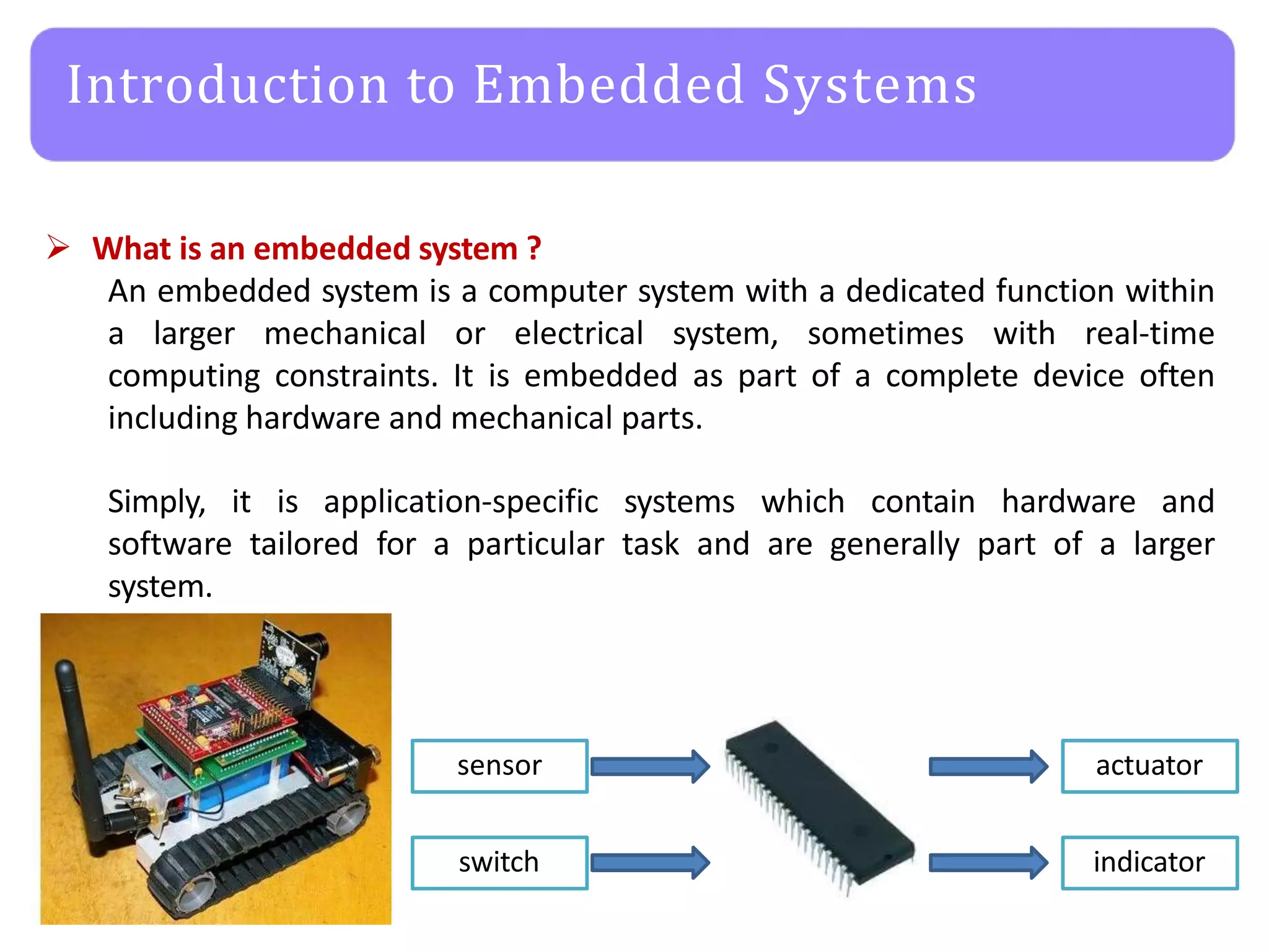 Introduction to Embedded Systems
 What is an embedded system ?
An embedded system is a computer system with a dedicated function within
a larger mechanical or electrical system, sometimes with real-time
computing constraints. It is embedded as part of a complete device often
including hardware and mechanical parts.
Simply, it is application-specific systems which contain hardware and
software tailored for a particular task and are generally part of a larger
system.
sensor
switch
actuator
indicator
 