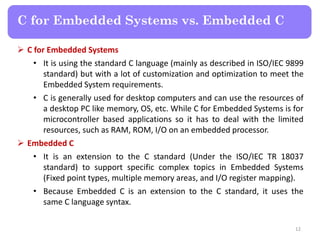  C for Embedded Systems
• It is using the standard C language (mainly as described in ISO/IEC 9899
standard) but with a lot of customization and optimization to meet the
Embedded System requirements.
• C is generally used for desktop computers and can use the resources of
a desktop PC like memory, OS, etc. While C for Embedded Systems is for
microcontroller based applications so it has to deal with the limited
resources, such as RAM, ROM, I/O on an embedded processor.
 Embedded C
• It is an extension to the C standard (Under the ISO/IEC TR 18037
standard) to support specific complex topics in Embedded Systems
(Fixed point types, multiple memory areas, and I/O register mapping).
• Because Embedded C is an extension to the C standard, it uses the
same C language syntax.
12
C for Embedded Systems vs. Embedded C
 