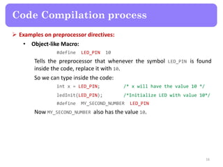  Examples on preprocessor directives:
• Object-like Macro:
#define LED_PIN 10
Tells the preprocessor that whenever the symbol LED_PIN is found
inside the code, replace it with 10.
So we can type inside the code:
int x = LED_PIN; /* x will have the value 10 */
ledInit(LED_PIN); /*Initialize LED with value 10*/
#define MY_SECOND_NUMBER LED_PIN
Now MY_SECOND_NUMBER also has the value 10.
16
Code Compilation process
 