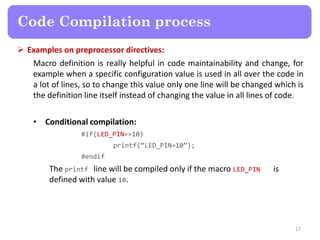  Examples on preprocessor directives:
Macro definition is really helpful in code maintainability and change, for
example when a specific configuration value is used in all over the code in
a lot of lines, so to change this value only one line will be changed which is
the definition line itself instead of changing the value in all lines of code.
• Conditional compilation:
#if(LED_PIN==10)
printf(“LED_PIN=10”);
#endif
The printf line will be compiled only if the macro LED_PIN is
defined with value 10.
17
Code Compilation process
 