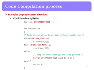  Examples on preprocessor directives:
• Conditional compilation:
#define OPERATION_MODE 1
int main(void)
{
/* Mode of operation is decided before compilation */
#if(OPERATION_MODE==1)
startMode_1();
#elif(OPERATION_MODE==2)
startMode_2();
#else
/* Display Error message and stop process */
#error OPERATION_MODE must be 0 or 1
#endif
return 0;
}
18
Code Compilation process
 