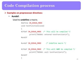  Examples on preprocessor directives:
• #undef:
Used to undefine a macro.
#define IN_DEBUG_MODE
void testFunction(void)
{
#ifdef IN_DEBUG_MODE /* This will be compiled */
printf(“DEBUG: entered testFunctionn”);
#endif
#undef IN_DEBUG_MODE /* Undefine macro */
#ifdef IN_DEBUG_MODE /* This will not be compiled */
printf(“DEBUG: exit testFunctionn”);
#endif
}
20
Code Compilation process
 