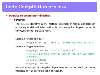  Examples on preprocessor directives:
• #pragma:
The #pragma directive is the method specified by the C standard for
providing additional information to the compiler, beyond what is
conveyed in the language itself.
Example for gcc compiler:
#pragma optimize(“”, off) /* Disable any optimization */
Example for ghs compiler:
#pragma ghs section “.bss” = “.mySection”
/* It will put this array in section called “.mySection”
in memory*/
int myArray[1000];
#pragma ghs section
Note that #pragma is compiler dependent so caution shall be taken
when using it as it affects code portability. 21
Code Compilation process
 