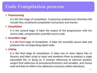  Preprocessing
It is the first stage of compilation. It processes preprocessor directives like
include-files, conditional compilation instructions and macros.
 Compilation
It is the second stage. It takes the output of the preprocessor with the
source code, and generates assembly source code.
 Assembler stage
It is the third stage of compilation. It takes the assembly source code and
produces the corresponding object code.
 Linking
It is the final stage of compilation. It takes one or more object files or
libraries and linker script as input and combines them to produce a single
executable file. In doing so, it resolves references to external symbols,
assigns final addresses to procedures/functions and variables, and revises
code and data to reflect new addresses (a process called relocation).
26
Code Compilation process
 