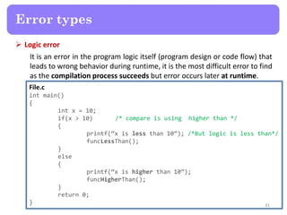  Logic error
It is an error in the program logic itself (program design or code flow) that
leads to wrong behavior during runtime, it is the most difficult error to find
as the compilation process succeeds but error occurs later at runtime.
31
Error types
File.c
int main()
{
int x = 10;
if(x > 10) /* compare is using higher than */
{
printf(“x is less than 10”); /*But logic is less than*/
funcLessThan();
}
else
{
printf(“x is higher than 10”);
funcHigherThan();
}
return 0;
}
 