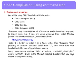  Environment preparing
We will be using GNU Toolchain which includes:
• GNU C Compiler (GCC).
• GNU Make.
• GNU Binutils.
• GNU Debugger (GDB).
If you are using Linux OS then all of them are available without any need
to install them, but if you are using windows then install MinGW
(Minimalist GNU for Windows), download it from:
http://www.mingw.org/
Note: It is better to install it in a folder other than "Program Files“,
probably in another partition other than C:, and make sure that
installation folder doesn’t contain any spaces.
Setup environment variable PATH to include "<MINGW_HOME>/bin"
where <MINGW_HOME> is the MinGW installed directory that you have
chosen in the previous step.
33
Code Compilation using command line
 