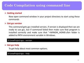  Getting started
Now open command window in your project directory to start using these
commands
34
Code Compilation using command line
D:newProject>gcc --version
 Get gcc version
This command gets gcc installed version, if version is displayed then we are
ready to use gcc, but if command failed then make sure that program is
installed correctly and make sure that "<MINGW_HOME>/bin folder is
added to PATH environment variable in Windows.
D:newProject>gcc --help
 Get gcc help
To get help about most common options.
 