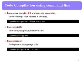 35
Code Compilation using command line
D:newProject>gcc file1.c file2.c -o app.exe
 Preprocess, compile, link and generate executable
To do all compilation process in one step.
D:newProject>app.exe
 Run executable
To run output application executable.
D:newProject>gcc -E file1.c -o file1.i
 Preprocess only
To do preprocessing stage only.
 