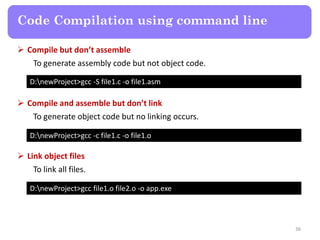 36
Code Compilation using command line
D:newProject>gcc -S file1.c -o file1.asm
 Compile but don’t assemble
To generate assembly code but not object code.
D:newProject>gcc -c file1.c -o file1.o
 Compile and assemble but don’t link
To generate object code but no linking occurs.
D:newProject>gcc file1.o file2.o -o app.exe
 Link object files
To link all files.
 