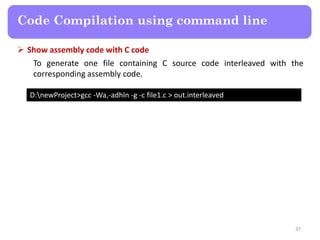 37
Code Compilation using command line
D:newProject>gcc -Wa,-adhln -g -c file1.c > out.interleaved
 Show assembly code with C code
To generate one file containing C source code interleaved with the
corresponding assembly code.
 