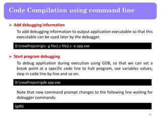 38
Code Compilation using command line
D:newProject>gcc -g file1.c file2.c -o app.exe
 Add debugging information
To add debugging information to output application executable so that this
executable can be used later by the debugger.
D:newProject>gdb app.exe
 Start program debugging
To debug application during execution using GDB, so that we can set a
break point at a specific code line to halt program, see variables values,
step in code line by line and so on.
(gdb)
Note that now command prompt changes to the following line waiting for
debugger commands:
 