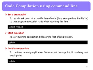 39
Code Compilation using command line
(gdb) b file2.c:8
 Set a break point
To set a break point at a specific line of code (fore example line 8 in file2.c)
so that program execution halts when reaching this line.
(gdb) r
 Start execution
To start running application till reaching first break point set.
(gdb) c
 Continue execution
To continue running application from current break point till reaching next
break point.
 
