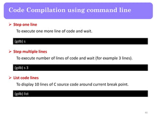 40
Code Compilation using command line
(gdb) s
 Step one line
To execute one more line of code and wait.
(gdb) s 3
 Step multiple lines
To execute number of lines of code and wait (for example 3 lines).
(gdb) list
 List code lines
To display 10 lines of C source code around current break point.
 
