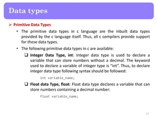  Primitive Data Types
• The primitive data types in c language are the inbuilt data types
provided by the c language itself. Thus, all c compilers provide support
for these data types.
• The following primitive data types in c are available:
 Integer Data Type, int: Integer data type is used to declare a
variable that can store numbers without a decimal. The keyword
used to declare a variable of integer type is “int”. Thus, to declare
integer data type following syntax should be followed:
int variable_name;
 Float data Type, float: Float data type declares a variable that can
store numbers containing a decimal number:
float variable_name;
13
Data types
 