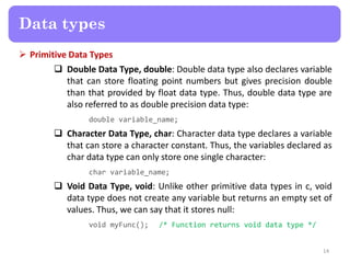  Primitive Data Types
 Double Data Type, double: Double data type also declares variable
that can store floating point numbers but gives precision double
than that provided by float data type. Thus, double data type are
also referred to as double precision data type:
double variable_name;
 Character Data Type, char: Character data type declares a variable
that can store a character constant. Thus, the variables declared as
char data type can only store one single character:
char variable_name;
 Void Data Type, void: Unlike other primitive data types in c, void
data type does not create any variable but returns an empty set of
values. Thus, we can say that it stores null:
void myFunc(); /* Function returns void data type */
14
Data types
 