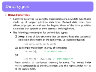  Derived Data Types
• A derived data type is a complex classification of a new data type that is
made up of simpler primitive data type. Derived data types have
advanced properties and uses far beyond those of the basic primitive
data types that operate as their essential building blocks.
• The following are examples for derived data types:
 Array: a kind of data structure that can store a fixed-size sequential
collection of elements of the same type. So instead of typing:
int var1, var2, var3, var4;
We can simply make them in array of 4 integers:
int Arr[4]; /* Uninitialized */
OR
int Arr[4] = {3,2,4,6}; /* Initialized */
Array consists of contiguous memory locations. The lowest index
Arr[0] corresponds to the first element and the highest index Arr[3]
to the last element. 15
Data types
 