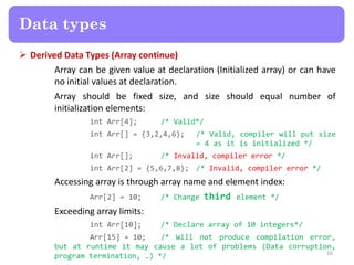  Derived Data Types (Array continue)
Array can be given value at declaration (Initialized array) or can have
no initial values at declaration.
Array should be fixed size, and size should equal number of
initialization elements:
int Arr[4]; /* Valid*/
int Arr[] = {3,2,4,6}; /* Valid, compiler will put size
= 4 as it is initialized */
int Arr[]; /* Invalid, compiler error */
int Arr[2] = {5,6,7,8}; /* Invalid, compiler error */
Accessing array is through array name and element index:
Arr[2] = 10; /* Change third element */
Exceeding array limits:
int Arr[10]; /* Declare array of 10 integers*/
Arr[15] = 10; /* Will not produce compilation error,
but at runtime it may cause a lot of problems (Data corruption,
program termination, …) */ 16
Data types
 