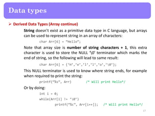  Derived Data Types (Array continue)
String doesn’t exist as a primitive data type in C language, but arrays
can be used to represent string in an array of characters:
char Arr[6] = ‚Hello‛;
Note that array size is number of string characters + 1, this extra
character is used to store the NULL ‘0’ terminator which marks the
end of string, so the following will lead to same result:
char Arr[6] = {‘H’,’e’,’l’,’l’,’o’,’0’};
This NULL terminator is used to know where string ends, for example
when required to print the string:
printf(‚%s‛, Arr) /* Will print Hello*/
Or by doing:
int i = 0;
while(Arr[i] != ‘0’)
printf(‚%c‛, Arr[i++]); /* Will print Hello*/
17
Data types
 