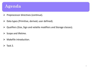 Agenda
 Preprocessor directives (continue).
 Data types (Primitive, derived, user defined).
 Qualifiers (Size, Sign and volatile modifiers and Storage classes).
 Scope and lifetime.
 Makefile introduction.
 Task 2.
2
 