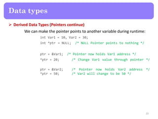  Derived Data Types (Pointers continue)
We can make the pointer points to another variable during runtime:
int Var1 = 10, Var2 = 30;
int *ptr = NULL; /* NULL Pointer points to nothing */
ptr = &Var1; /* Pointer now holds Var1 address */
*ptr = 20; /* Change Var1 value through pointer */
ptr = &Var2; /* Pointer now holds Var2 address */
*ptr = 50; /* Var2 will change to be 50 */
23
Data types
 