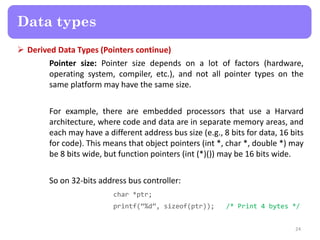  Derived Data Types (Pointers continue)
Pointer size: Pointer size depends on a lot of factors (hardware,
operating system, compiler, etc.), and not all pointer types on the
same platform may have the same size.
For example, there are embedded processors that use a Harvard
architecture, where code and data are in separate memory areas, and
each may have a different address bus size (e.g., 8 bits for data, 16 bits
for code). This means that object pointers (int *, char *, double *) may
be 8 bits wide, but function pointers (int (*)()) may be 16 bits wide.
So on 32-bits address bus controller:
char *ptr;
printf(‚%d‛, sizeof(ptr)); /* Print 4 bytes */
24
Data types
 