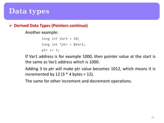  Derived Data Types (Pointers continue)
Another example:
long int Var1 = 10;
long int *ptr = &Var1;
ptr += 3;
If Var1 address is for example 1000, then pointer value at the start is
the same as Var1 address which is 1000.
Adding 3 to ptr will make ptr value becomes 1012, which means it is
incremented by 12 (3 * 4 bytes = 12).
The same for other increment and decrement operations.
26
Data types
 