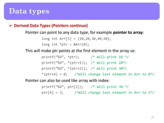  Derived Data Types (Pointers continue)
Pointer can point to any data type, for example pointer to array:
long int Arr[5] = {10,20,30,40,50};
long int *ptr = &Arr[0];
This will make ptr points at the first element in the array so:
printf(‚%d‛, *ptr); /* Will print 10 */
printf(‚%d‛, *(ptr+1)); /* Will print 20*/
printf(‚%d‛, *(ptr+2)); /* Will print 30*/
*(ptr+4) = 0; /*Will change last element in Arr to 0*/
Pointer can also be used like array with index:
printf(‚%d‛, ptr[2]); /* Will print 30 */
ptr[4] = 3; /*Will change last element in Arr to 3*/
27
Data types
 