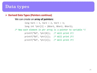  Derived Data Types (Pointers continue)
We can create an array of pointers:
long Var1 = 1, Var2 = 2, Var3 = 3;
long int *ptr[3] = {&Var1, &Var2, &Var3};
/* Now each element in ptr array is a pointer to variable */
printf(‚%d‛, *ptr[0]); /* Will print 1*/
printf(‚%d‛, *ptr[1]); /* Will print 2*/
printf(‚%d‛, *ptr[2]); /* Will print 3*/
29
Data types
 
