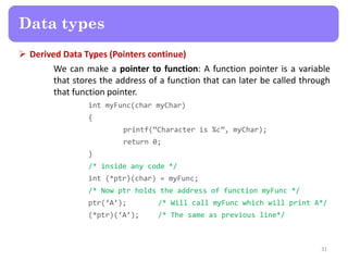  Derived Data Types (Pointers continue)
We can make a pointer to function: A function pointer is a variable
that stores the address of a function that can later be called through
that function pointer.
int myFunc(char myChar)
{
printf(‚Character is %c‛, myChar);
return 0;
}
/* inside any code */
int (*ptr)(char) = myFunc;
/* Now ptr holds the address of function myFunc */
ptr(‘A’); /* Will call myFunc which will print A*/
(*ptr)(‘A’); /* The same as previous line*/
31
Data types
 