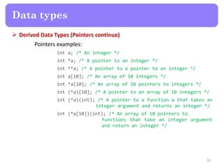  Derived Data Types (Pointers continue)
Pointers examples:
int a; /* An integer */
int *a; /* A pointer to an integer */
int **a; /* A pointer to a pointer to an integer */
int a[10]; /* An array of 10 integers */
int *a[10]; /* An array of 10 pointers to integers */
int (*a)[10]; /* A pointer to an array of 10 integers */
int (*a)(int); /* A pointer to a function a that takes an
integer argument and returns an integer */
int (*a[10])(int); /* An array of 10 pointers to
functions that take an integer argument
and return an integer */
33
Data types
 