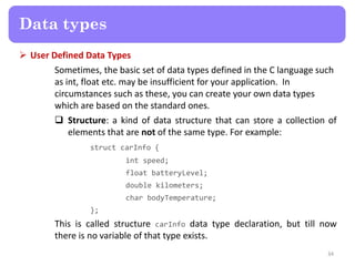  User Defined Data Types
Sometimes, the basic set of data types defined in the C language such
as int, float etc. may be insufficient for your application. In
circumstances such as these, you can create your own data types
which are based on the standard ones.
 Structure: a kind of data structure that can store a collection of
elements that are not of the same type. For example:
struct carInfo {
int speed;
float batteryLevel;
double kilometers;
char bodyTemperature;
};
This is called structure carInfo data type declaration, but till now
there is no variable of that type exists.
34
Data types
 