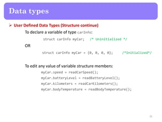  User Defined Data Types (Structure continue)
To declare a variable of type carInfo:
struct carInfo myCar; /* Uninitialized */
OR
struct carInfo myCar = {0, 0, 0, 0}; /*Initialized*/
To edit any value of variable structure members:
myCar.speed = readCarSpeed();
myCar.batteryLevel = readBatteryLevel();
myCar.kilometers = readCarKilometers();
myCar.bodyTemperature = readBodyTemperature();
35
Data types
 