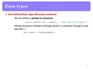  User Defined Data Types (Structure continue)
We can define a pointer to structure:
struct carInfo *ptr = &myCar; /*ptr points to myCar*/
Editing structure members through pointer is achieved through arrow
operator ->
ptr->speed = readCarSpeed();
36
Data types
 