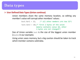 User Defined Data Types (Union continue)
Union members share the same memory location, so editing any
member’s value will corrupt other members’ values:
test.Var1 = 32; /* all other members are now 32*/
test.Var2 = 10;/* first 2 bytes of the union
memory contains value 10, other
2 bytes are not changed*/
Size of Union variable test is the size of the biggest union member
(double in our example).
Using union saves memory, but a big caution should be taken to track
which member contains valid data.
38
Data types
 