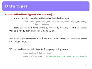  User Defined Data Types (Enum continue)
enum members can be initialized with default values:
enum week {sunday=5,monday,tuesday,Wednesday=9,thursday,
friday, saturday};
Now sunday will have value 5, monday 6, tuesday 7, but wednesday
will be 9 not 8, then thursday 10 and so on.
Note: Multiple members can have the same value, but member name
can’t exist twice.
We can add boolean data type to C language using enum:
enum boolean{ false, true};
enum boolean check; /* Now we can use check as boolean */
40
Data types
 