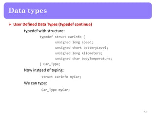 User Defined Data Types (typedef continue)
typedef with structure:
typedef struct carInfo {
unsigned long speed;
unsigned short batteryLevel;
unsigned long kilometers;
unsigned char bodyTemperature;
} Car_Type;
Now instead of typing:
struct carInfo myCar;
We can type:
Car_Type myCar;
42
Data types
 