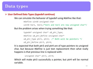  User Defined Data Types (typedef continue)
We can simulate the behavior of typedef using #define like that:
#define uint8 unsigned char
uint8 Var1, Var2;/*Var1 and Var2 are now unsigned char*/
But the problem arises when trying something like that:
typedef unsigned char* u8_ptr_Type;
#define u8_ptr_Define unsigned char*
u8_ptr_Type ptr1, ptr2; /* Both will be pointers */
u8_ptr_Define ptr3, ptr4;
It is expected that both ptr3 and ptr4 are of type pointers to unsigned
char, but because #define is just text replacement then what really
happens is that previous line is replaced with:
unsigned char* ptr3, ptr4;
Which will make ptr3 successfully a pointer, but ptr4 will be normal
variable.
43
Data types
 