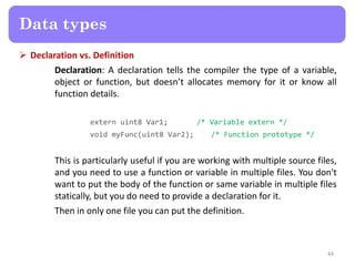  Declaration vs. Definition
Declaration: A declaration tells the compiler the type of a variable,
object or function, but doesn’t allocates memory for it or know all
function details.
extern uint8 Var1; /* Variable extern */
void myFunc(uint8 Var2); /* Function prototype */
This is particularly useful if you are working with multiple source files,
and you need to use a function or variable in multiple files. You don't
want to put the body of the function or same variable in multiple files
statically, but you do need to provide a declaration for it.
Then in only one file you can put the definition.
44
Data types
 
