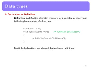  Declaration vs. Definition
Definition: A definition allocates memory for a variable or object and
is the implementation of a function.
uint8 Var1 = 10;
void myFunc(uint8 Var2) /* Function Definition*/
{
printf(‚myFunc definitionn‛);
}
Multiple declarations are allowed, but only one definition.
45
Data types
 