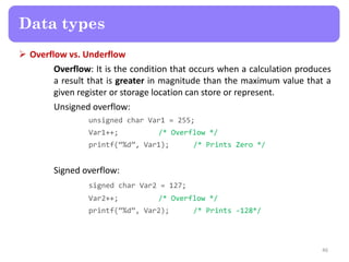  Overflow vs. Underflow
Overflow: It is the condition that occurs when a calculation produces
a result that is greater in magnitude than the maximum value that a
given register or storage location can store or represent.
Unsigned overflow:
unsigned char Var1 = 255;
Var1++; /* Overflow */
printf(‚%d‛, Var1); /* Prints Zero */
Signed overflow:
signed char Var2 = 127;
Var2++; /* Overflow */
printf(‚%d‛, Var2); /* Prints -128*/
46
Data types
 