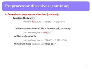 Examples on preprocessor directives (continue):
• Function-like Macro:
#define MAX(a,b) ((a)>(b)) ? (a):(b))
Define macro to be used like a function call, so typing:
int maximum_num = MAX(2,7);
will be replaced with:
int maximum_num = ((2)>(7)) ? (2):(7));
Which will make maximum_num value be 7
5
Preprocessor directives (continue)
 