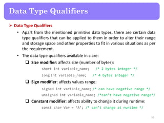  Data Type Qualifiers
• Apart from the mentioned primitive data types, there are certain data
type qualifiers that can be applied to them in order to alter their range
and storage space and other properties to fit in various situations as per
the requirement.
• The data type qualifiers available in c are:
 Size modifier: affects size (number of bytes):
short int variable_name; /* 2 bytes integer */
long int variable_name; /* 4 bytes integer */
 Sign modifier: affects values range:
signed int variable_name; /* can have negative range */
unsigned int variable_name; /*can’t have negative range*/
 Constant modifier: affects ability to change it during runtime:
const char Var = ‘A’; /* can’t change at runtime */
50
Data Type Qualifiers
 